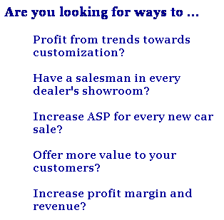 Text Box: Are you looking for ways to ...
Profit from trends towards customization?
 
Have a salesman in every dealer's showroom?
 
Increase ASP for every new car sale?
 
Offer more value to your customers?
 
Increase profit margin and revenue?
